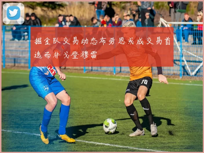 掘金队交易动态布劳恩或成交易首选而非戈登穆雷