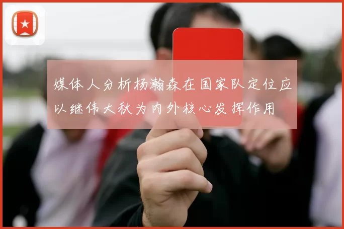 媒体人分析杨瀚森在国家队定位应以继伟大秋为内外核心发挥作用