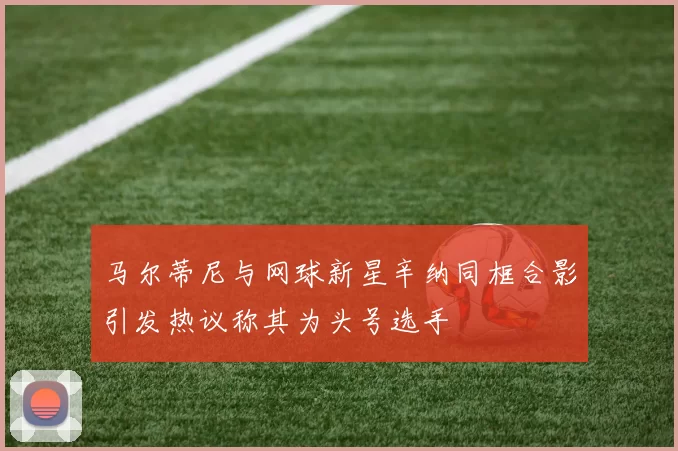 马尔蒂尼与网球新星辛纳同框合影引发热议称其为头号选手