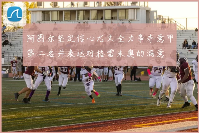 阿图尔坚定信心尤文全力争夺意甲第二名并表达对格雷米奥的满意