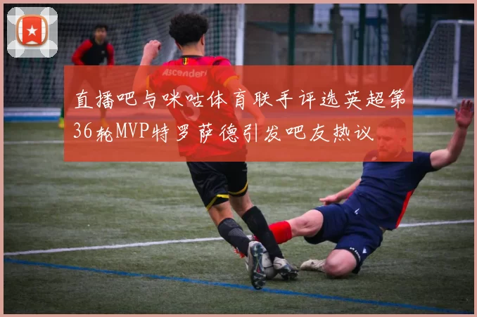 直播吧与咪咕体育联手评选英超第36轮MVP特罗萨德引发吧友热议