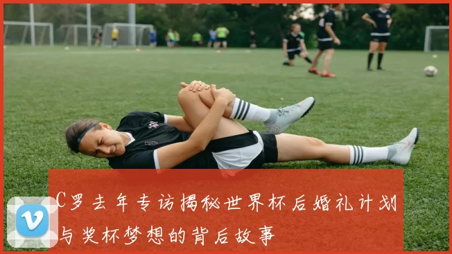 C罗去年专访揭秘世界杯后婚礼计划与奖杯梦想的背后故事
