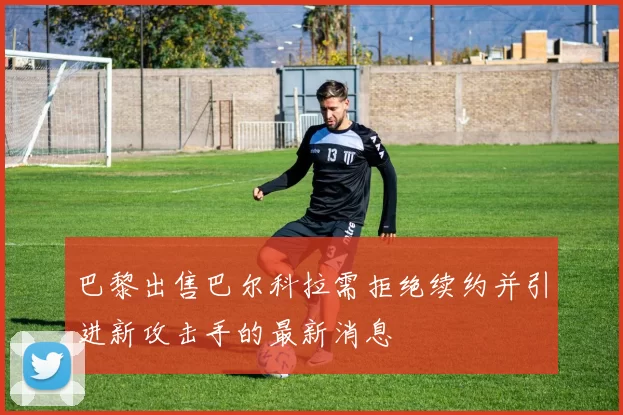 巴黎出售巴尔科拉需拒绝续约并引进新攻击手的最新消息