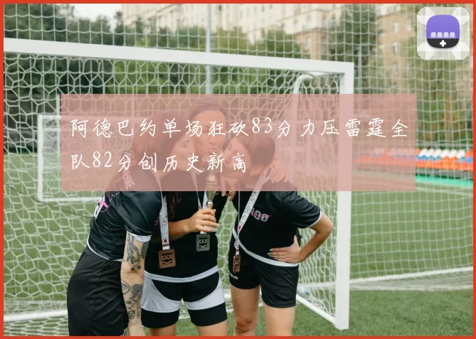 阿德巴约单场狂砍83分力压雷霆全队82分创历史新高