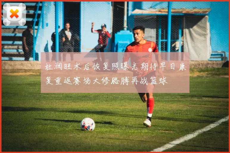 杜润旺术后恢复照曝光期待早日康复重返赛场大修胳膊再战篮球