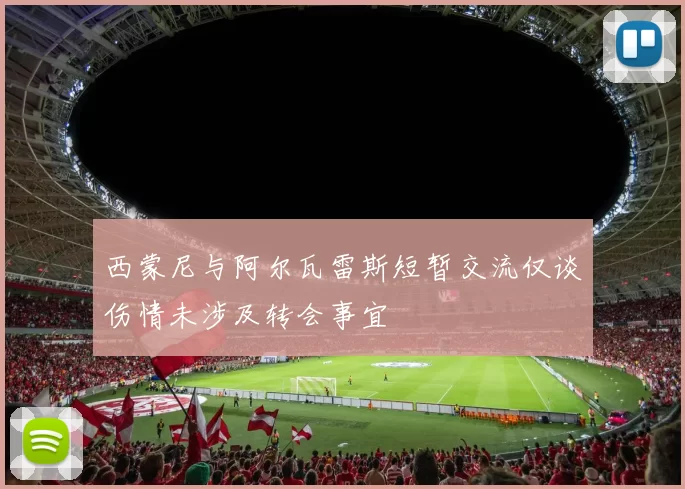 西蒙尼与阿尔瓦雷斯短暂交流仅谈伤情未涉及转会事宜
