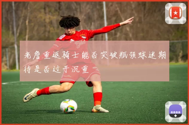 老詹重返骑士能否突破瓶颈球迷期待是否过于沉重