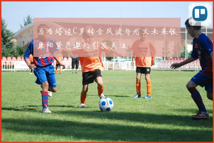 马洛塔谈C罗转会风波与尤文未来张康阳紧急邀约引发关注