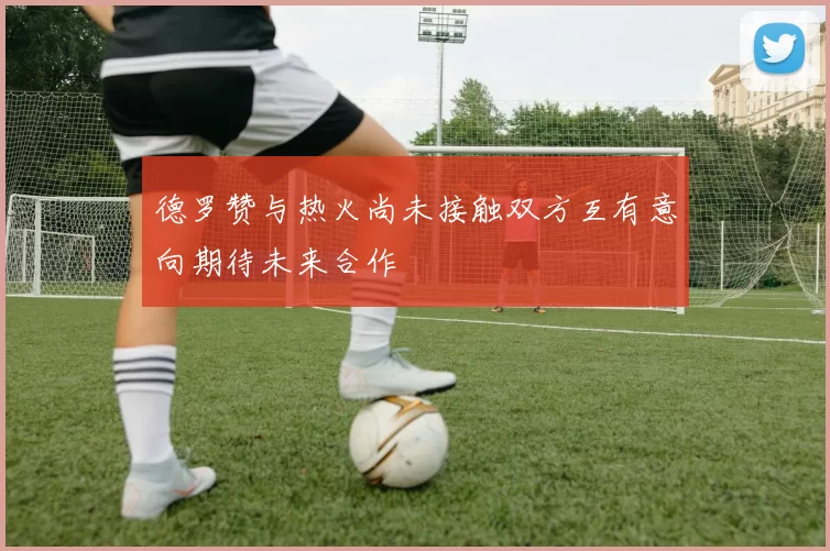 德罗赞与热火尚未接触双方互有意向期待未来合作