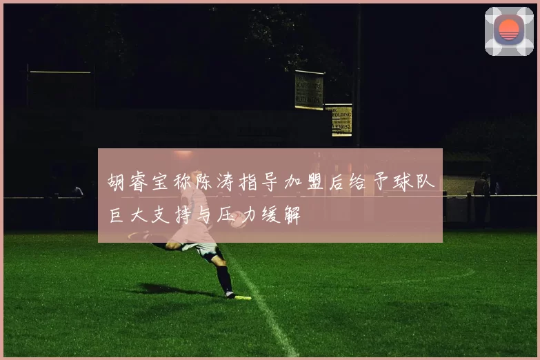 胡睿宝称陈涛指导加盟后给予球队巨大支持与压力缓解