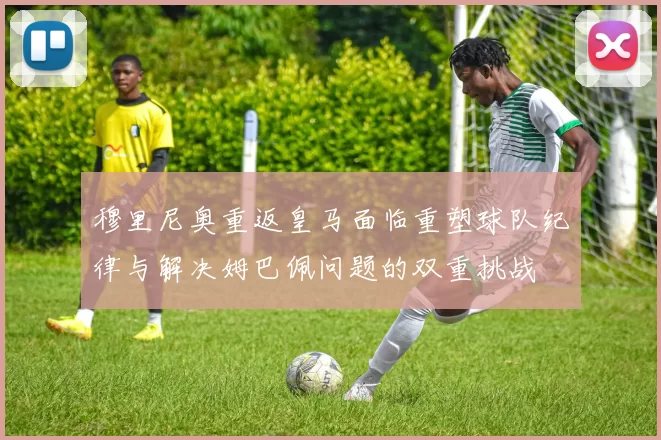 穆里尼奥重返皇马面临重塑球队纪律与解决姆巴佩问题的双重挑战