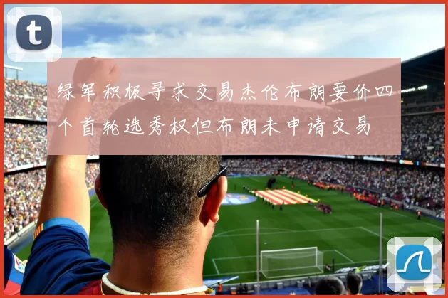 绿军积极寻求交易杰伦布朗要价四个首轮选秀权但布朗未申请交易