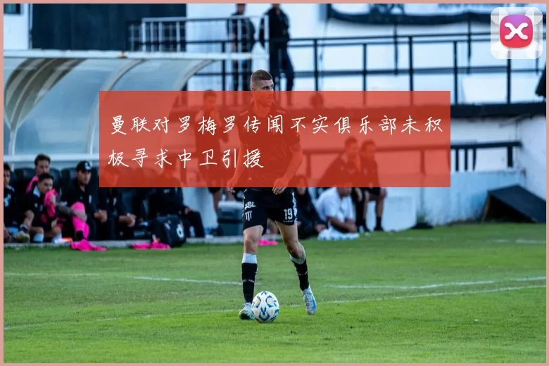 曼联对罗梅罗传闻不实俱乐部未积极寻求中卫引援