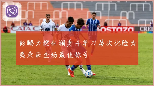 彭鹏力挽狂澜勇斗单刀屡次化险为夷荣获全场最佳称号