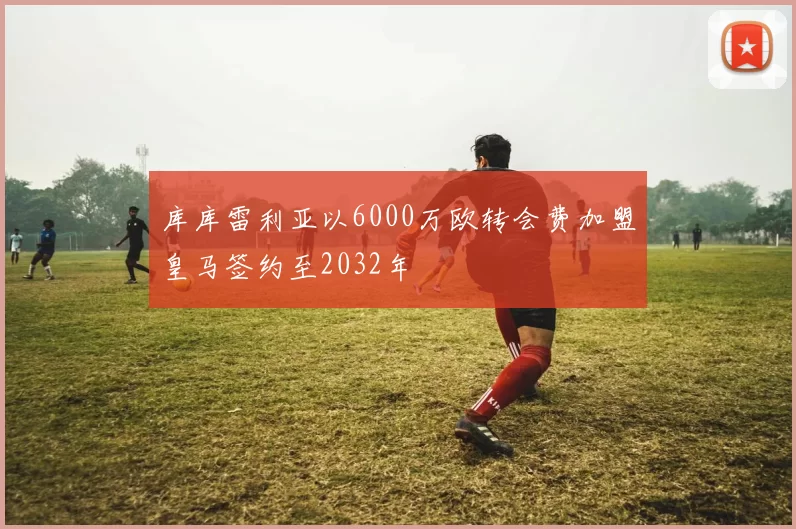库库雷利亚以6000万欧转会费加盟皇马签约至2032年