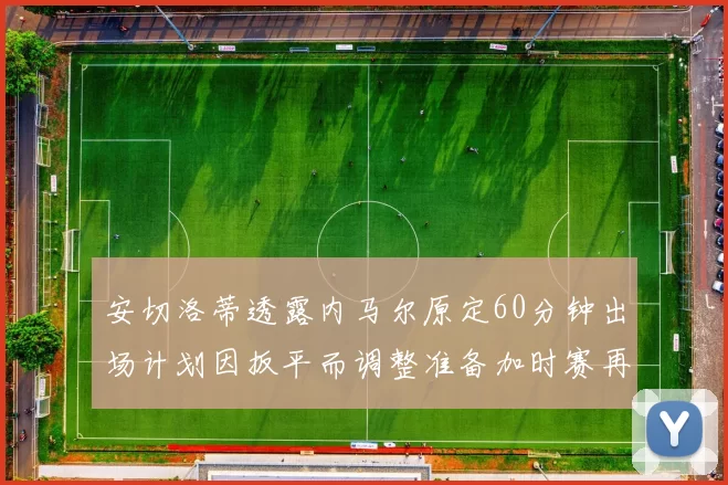 安切洛蒂透露内马尔原定60分钟出场计划因扳平而调整准备加时赛再换上他