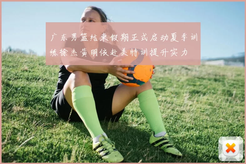 广东男篮结束假期正式启动夏季训练徐杰黄明依赴美特训提升实力
