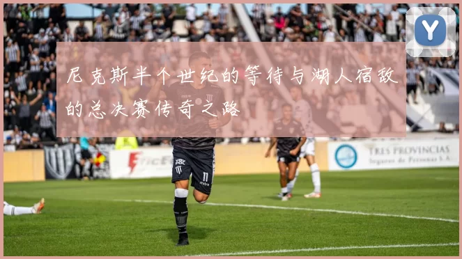 尼克斯半个世纪的等待与湖人宿敌的总决赛传奇之路