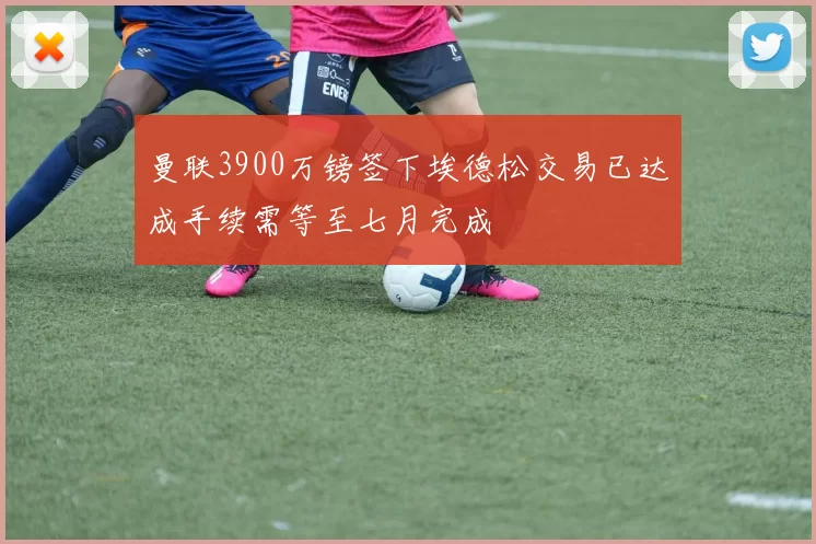 曼联3900万镑签下埃德松交易已达成手续需等至七月完成