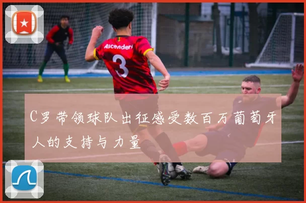 C罗带领球队出征感受数百万葡萄牙人的支持与力量